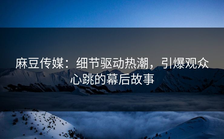 麻豆传媒：细节驱动热潮，引爆观众心跳的幕后故事