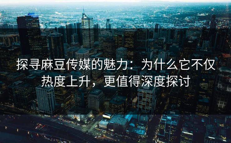 探寻麻豆传媒的魅力:为什么它不仅热度上升,更值得深度探讨