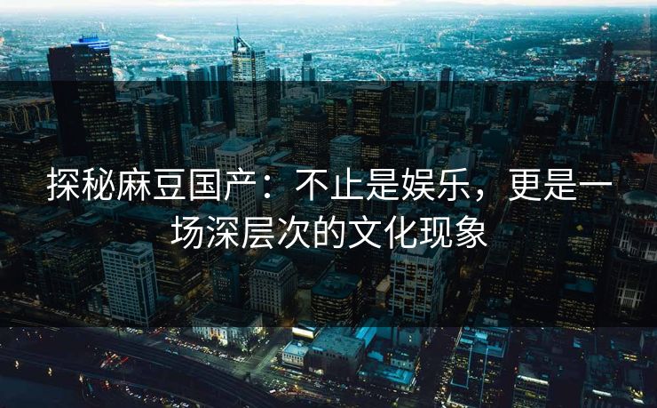 探秘麻豆国产：不止是娱乐，更是一场深层次的文化现象