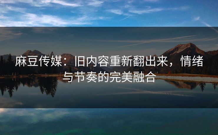 麻豆传媒：旧内容重新翻出来，情绪与节奏的完美融合