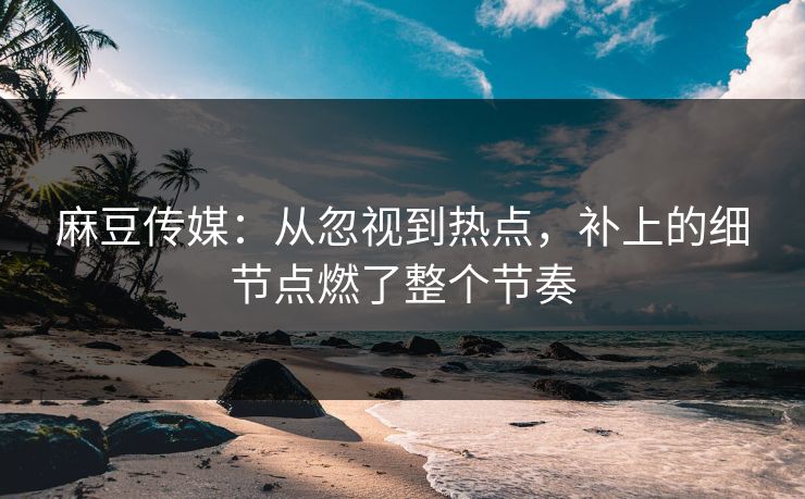 麻豆传媒:从忽视到热点,补上的细节点燃了整个节奏