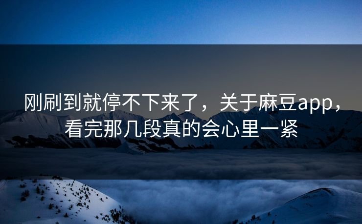 刚刷到就停不下来了，关于麻豆app，看完那几段真的会心里一紧