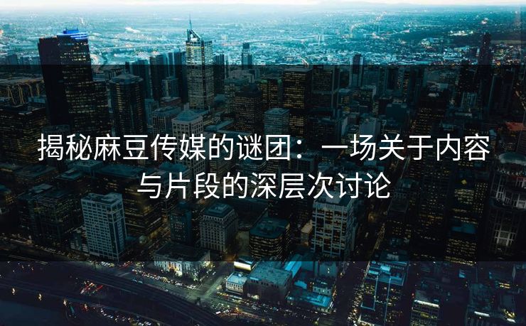 揭秘麻豆传媒的谜团：一场关于内容与片段的深层次讨论